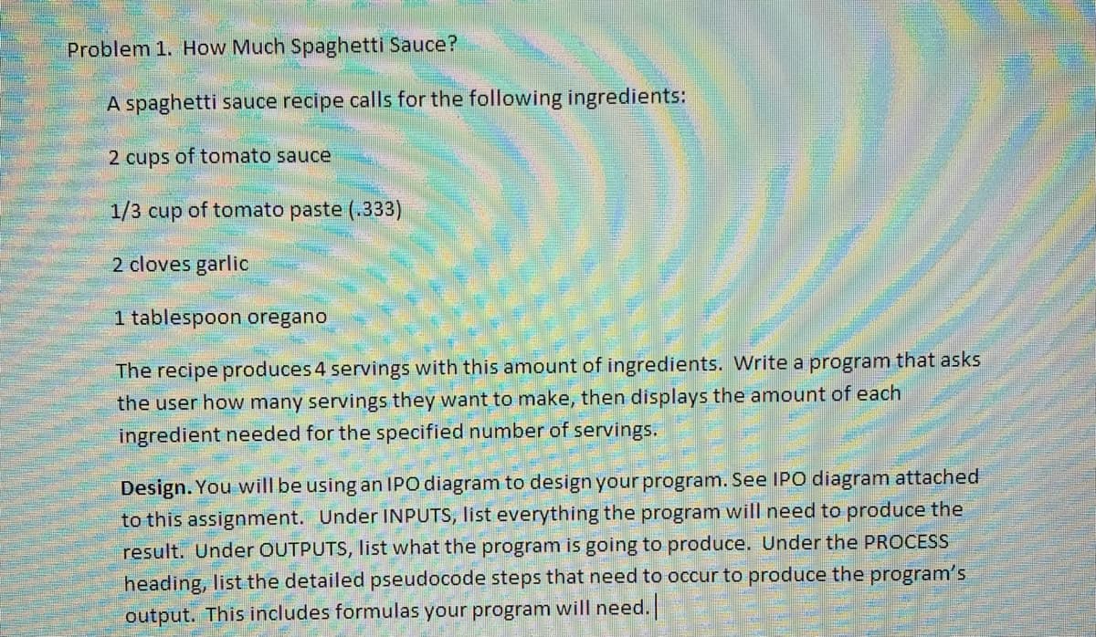 Problem 1. How Much Spaghetti Sauce?
A spaghetti sauce recipe calls for the following ingredients:
2 cups of tomato sauce
1/3 cup of tomato paste (.333)
2 cloves garlic
1 tablespoon oregano
The recipe produces 4 servings with this amount of ingredients. Write a program that asks
the user how many servings they want to make, then displays the amount of each
ingredient needed for the specified number of servings.
Design. You will be using an IPO diagram to design your program. See IPO diagram attached
to this assignment. Under INPUTS, list everything the program will need to produce the
result. Under OUTPUTS, list what the program is going to produce. Under the PROCESS
heading, list the detailed pseudocode steps that need to occur to produce the program's
output. This includes formulas your program will need.
