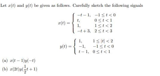 Let a(t) and y(t) be given as follows. Carefully sketch the following signals
-t – 1, -1 <t < 0
t,
1,
-t + 3, 2<t< 3
0<t<1
1<t<2
r(t)
1,
1< |4| < 2
y(t) =
-1,
-1<t<0
t- 1, 0<t< 1
(a) r(t – 1)y(-t)
(b) z(2t)y(;t+1)
