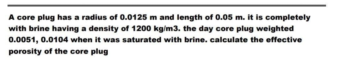 A core plug has a radius of 0.0125 m and length of 0.05 m. it is completely
with brine having a density of 1200 kg/m3. the day core plug weighted
0.0051, 0.0104 when it was saturated with brine. calculate the effective
porosity of the core plug