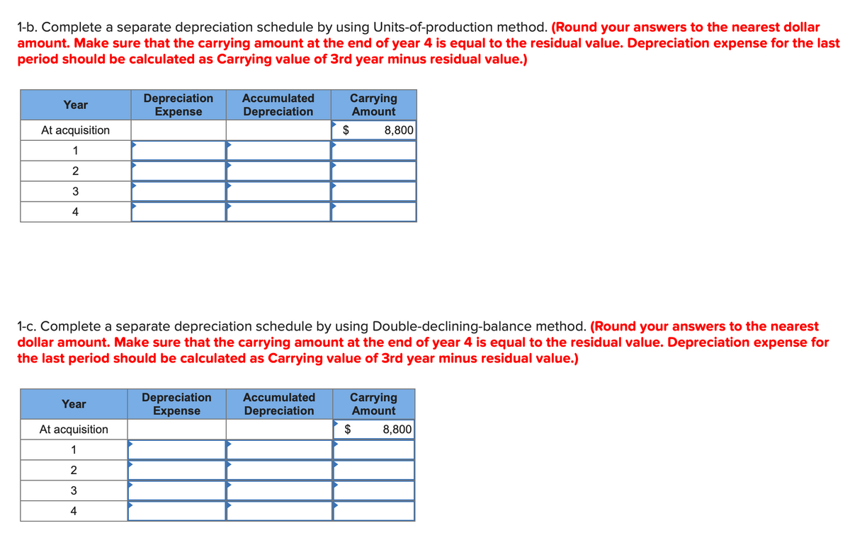 1-b. Complete a separate depreciation schedule by using Units-of-production method. (Round your answers to the nearest dollar
amount. Make sure that the carrying amount at the end of year 4 is equal to the residual value. Depreciation expense for the last
period should be calculated as Carrying value of 3rd year minus residual value.)
Year
At acquisition
1
2
3
4
Depreciation
Expense
Year
At acquisition
1
2
3
4
Accumulated
Depreciation
Depreciation
Expense
Carrying
Amount
1-c. Complete a separate depreciation schedule by using Double-declining-balance method. (Round your answers to the nearest
dollar amount. Make sure that the carrying amount at the end of year 4 is equal to the residual value. Depreciation expense for
the last period should be calculated as Carrying value of 3rd year minus residual value.)
Accumulated
Depreciation
$
8,800
Carrying
Amount
$
8,800