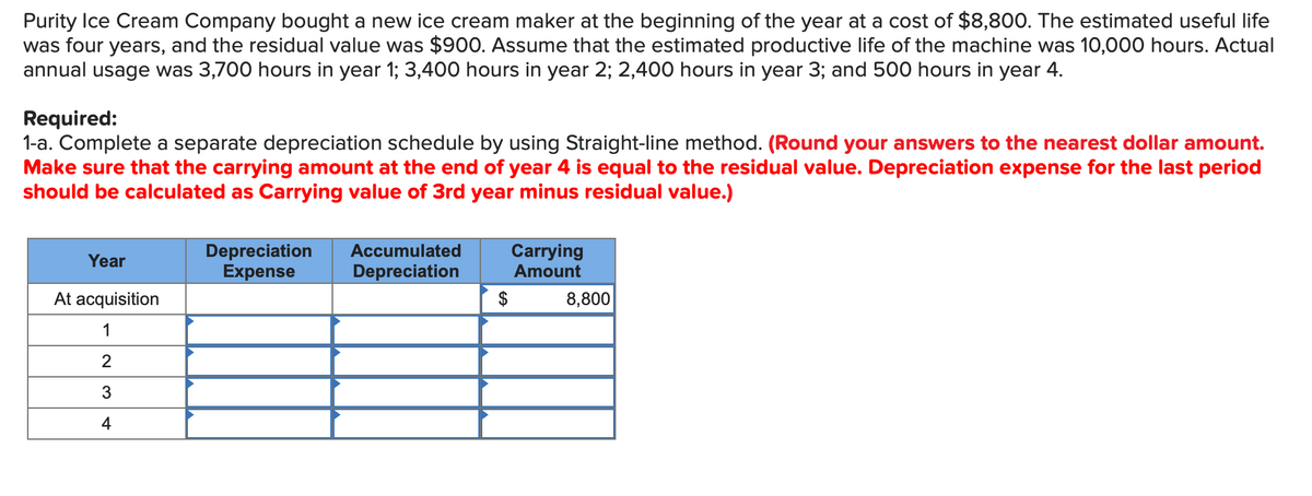 Purity Ice Cream Company bought a new ice cream maker at the beginning of the year at a cost of $8,800. The estimated useful life
was four years, and the residual value was $900. Assume that the estimated productive life of the machine was 10,000 hours. Actual
annual usage was 3,700 hours in year 1; 3,400 hours in year 2; 2,400 hours in year 3; and 500 hours in year 4.
Required:
1-a. Complete a separate depreciation schedule by using Straight-line method. (Round your answers to the nearest dollar amount.
Make sure that the carrying amount at the end of year 4 is equal to the residual value. Depreciation expense for the last period
should be calculated as Carrying value of 3rd year minus residual value.)
Year
At acquisition
1
2
3
4
Depreciation
Expense
Accumulated
Depreciation
Carrying
Amount
$
8,800