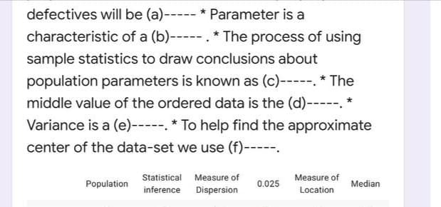 defectives will be (a)----- * Parameter is a
characteristic of a (b)----- . * The process of using
sample statistics to draw conclusions about
population parameters is known as (c)-----. * The
middle value of the ordered data is the (d)-----. *
Variance is a (e)-----. * To help find the approximate
center of the data-set we use (f)-----.
Statistical
Measure of
Measure of
Population
0.025
Median
inference
Dispersion
Location
