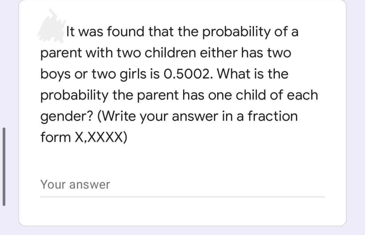 It was found that the probability of a
parent with two children either has two
boys or two girls is 0.5002. What is the
probability the parent has one child of each
gender? (Write your answer in a fraction
form X,XXXX)
Your answer
