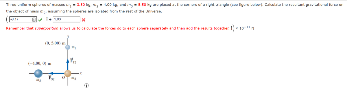 Three uniform spheres of masses m₁ = 3.50 kg, m₂ = 4.00 kg, and m3 = 5.50 kg are placed at the corners of a right triangle (see figure below). Calculate the resultant gravitational force on
the object of mass m₂, assuming the spheres are isolated from the rest of the Universe.
-9.17
B✓ Î+1.03
X
Remember that superposition allows us to calculate the forces do to each sphere separately and then add the results together. ĵ) × 10-11 N
(0, 3.00) m
(-4.00, 0) m
m3
0
y
m₁
F12
m₂
x