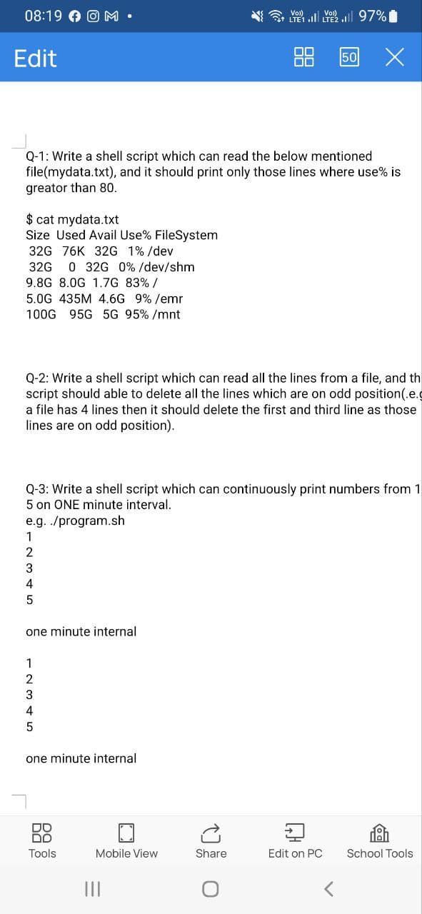 08:19 OM.
Edit
$ cat mydata.txt
Size Used Avail Use% FileSystem
32G 76K 32G 1% /dev
32G 0 32G 0% /dev/shm
9.8G 8.0G 1.7G 83% /
5.0G 435M 4.6G 9% /emr
100G 95G 5G 95% /mnt
Q-1: Write a shell script which can read the below mentioned
file(mydata.txt), and it should print only those lines where use% is
greator than 80.
e.g. ./program.sh
1
2
3
4
5
one minute internal
Q-2: Write a shell script which can read all the lines from a file, and th
script should able to delete all the lines which are on odd position (.e.g
a file has 4 lines then it should delete the first and third line as those
lines are on odd position).
2
3
4
5
Q-3: Write a shell script which can continuously print numbers from 1
5 on ONE minute interval.
one minute internal
DO
DD
Tools
Mobile View
... 97%
|||
LTE 1 LTE2.I
Share
00
00
O
50
Edit on PC
<
School Tools