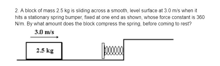 2. A block of mass 2.5 kg is sliding across a smooth, level surface at 3.0 m/s when it
hits a stationary spring bumper, fixed at one end as shown, whose force constant is 360
N/m. By what amount does the block compress the spring, before coming to rest?
3.0 m/s
2.5 kg
Jeeeee