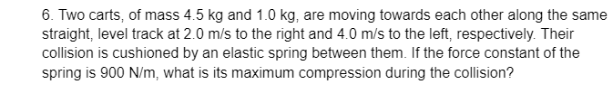 6. Two carts, of mass 4.5 kg and 1.0 kg, are moving towards each other along the same
straight, level track at 2.0 m/s to the right and 4.0 m/s to the left, respectively. Their
collision is cushioned by an elastic spring between them. If the force constant of the
spring is 900 N/m, what is its maximum compression during the collision?