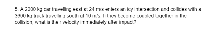 5. A 2000 kg car travelling east at 24 m/s enters an icy intersection and collides with a
3600 kg truck travelling south at 10 m/s. If they become coupled together in the
collision, what is their velocity immediately after impact?