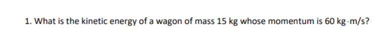 1. What is the kinetic energy of a wagon of mass 15 kg whose momentum is 60 kg-m/s?