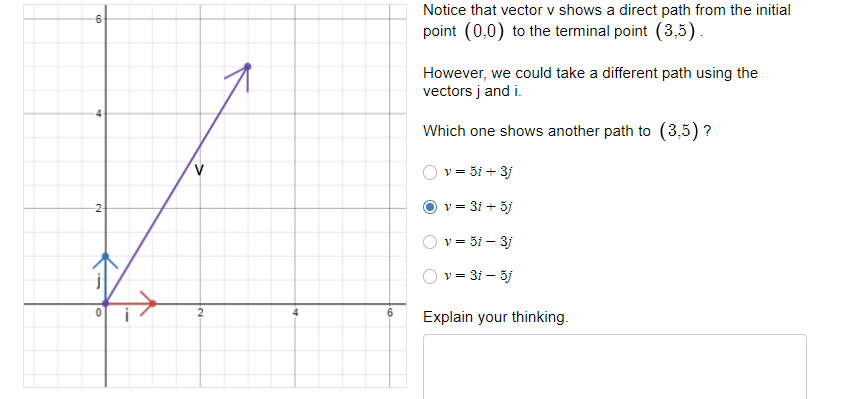 Notice that vector v shows a direct path from the initial
6.
point (0,0) to the terminal point (3,5).
However, we could take a different path using the
vectors j and i.
Which one shows another path to (3,5) ?
v = 3i + 3j
v = 31 + 3j
-2
v = 3i – 3j
v = 31 – 3j
6
Explain your thinking.
