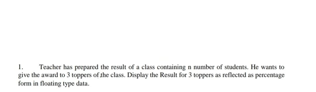 1.
Teacher has prepared the result of a class containing n number of students. He wants to
give the award to 3 toppers of the class. Display the Result for 3 toppers as reflected as percentage
form in floating type data.
