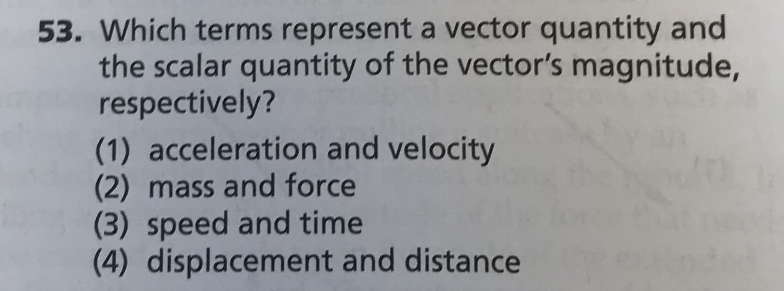 53. Which terms represent a vector quantity and
the scalar quantity of the vector's magnitude,
respectively?
(1) acceleration and velocity
(2) mass and force
(3) speed and time
(4) displacement and distance
