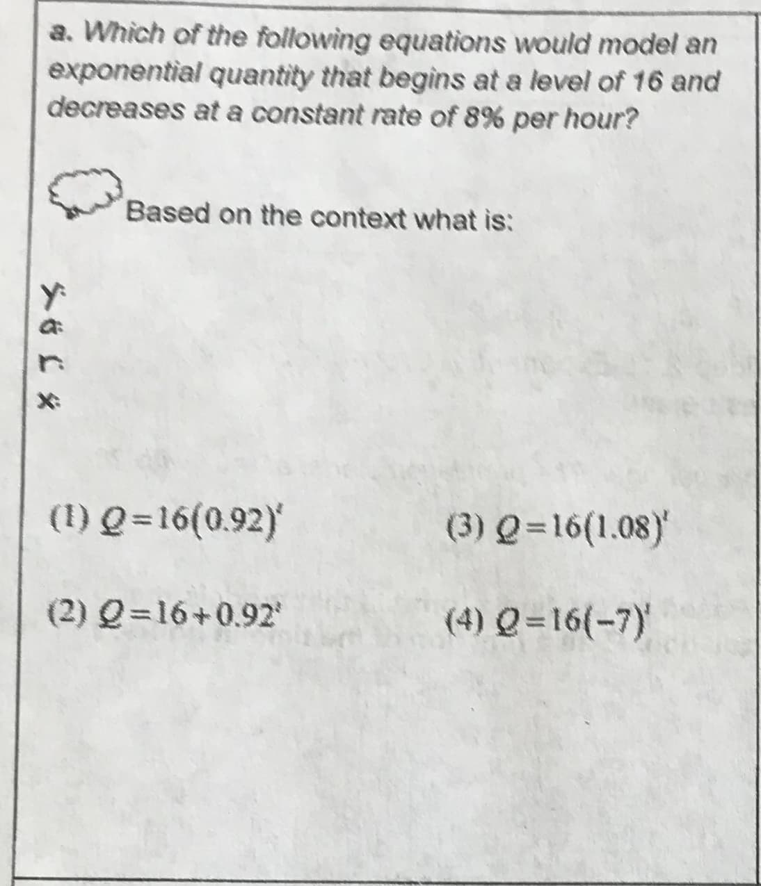 a. Which of the following equations would model an
exponential quantity that begins at a level of 16 and
decreases ata constant rate of 8% per hour?
Based on the context what is:
(1) Q-16(0.92)
(3) Q 16(1.08)
(2) Q16+0.92
(4) Q-16(-7)
