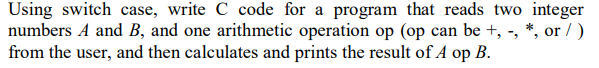 Using switch case, write C code for a program that reads two integer
numbers A and B, and one arithmetic operation op (op can be +, -, *, or / )
from the user, and then calculates and prints the result of A op B.
