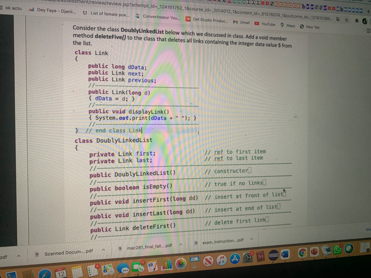 nt/review/review.jsp?attempt_id=_124161752_1&course_id=_2014012_1&content_id=_61576074_1&outcome_id%3_121810385.. ☆
O ok actu
Dey Faye - Djanii...
U List of female poe...
* Convertisseur You...
Def.Studio Produc.
M Gmail
O YouTube
Maps
Consider the class DoublyLinkedList below which we discussed in class. Add a void member
New Tab
国
method deleteFive() to the class that deletes all links containing the integer data value 5 from
the list.
class Link
{
public long dData;
public Link next;
public Link previous;
//--
public Link(long d)
{ dData = d; }
//---
public void displayLink()
{ System.out.print(dData + " "); }
//--
} // end class Link
class DoublyLinkedList
{
private Link first;
private Link last;
//--
public DoublyLinkedList()
//-
public boolean isEmpty()
/-
public void insertFirst(long dd) // insert at front of list
/-
public void insertLast(long dd)
//-
public Link deleteFirst()
// ref to first item
// ref to last item
// constructor]
// true if no links
// insert at end of list
// delete first link
Sha
exam_instruction..pdf
9 mac281_final_fall....pdf
Scanned Docum....pdf
pdf
Aa
12
