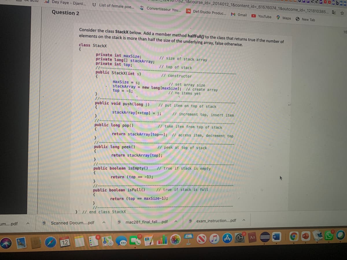 752_1&course_id=_2014012_1&content_id%3_61576074_1&outcome_id%3_121810385... *
i Dey Faye - Djanii...
U List of female poe..
A Convertisseur You...
A Def Studio Produc... M Gmail
Question 2
D YouTube
O Maps
O New Tab
10
Consider the class StackX below. Add a member method halfFull() to the class that returns true if the number of
elements on the stack is more than half the size of the underlying array, false otherwise.
class StackX
private int maxSize;
private long (i stackArray;
private int top;
//--
/ size of stack array
// top of stack
public Stackx(int s)
// constructor
maxSize = s;
stackArray = new long [maxSize]; /£ create array
top = -1;
// set array size
/ no items yet
public void push(long j)
// put item on top of stack
stackArray[++top] `= j;
// increment top, insert item
public long pop()
// take item from top of stack
return stackArray [top--1; // access item, decrement top
public long peek()
// peek at top of stack
return stackArray [top];
//
public boolean isEmpty()
// true if stack is empty
return (top == -1);
// true if stack is full
public boolean isFull()
return (top == maxSize-1);
} |/ end class StackX
exam instruction..pdf
mac281_final_fall...pdf
Scanned Docum..pdf
um.pdf
Aa
12
