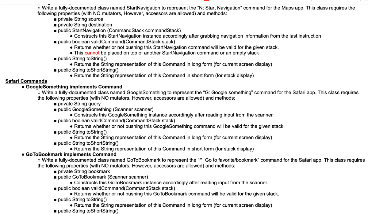 o Write a fully-documented class named StartNavigation to represent the "N: Start Navigation" command for the Maps app. This class requires the
following properties (with NO mutators, However, accessors are allowed) and methods:
1 private String source
1 private String destination
public StartNavigation (CommandStack commandStack)
• Constructs this StartNavigation instance accordingly after grabbing navigation information from the last instruction
- public boolean validCommand(CommandStack stack)
• Returns whether or not pushing this StartNavigation command will be valid for the given stack.
• This cannot be placed on top of another StartNavigation command or an empty stack
public String toString()
• Returns the String representation of this Command in long form (for current screen display)
- public String toShortString()
• Returns the String representation of this Command in short form (for stack display)
Safari Commands
• GoogleSomething implements Command
o Write a fully-documented class named GoogleSomething to represent the "G: Google something" command for the Safari app. This class requires
the following properties (with NO mutators, However, accessors are allowed) and methods:
1 private String query
- public GoogleSomething (Scanner scanner)
• Constructs this GoogleSomething instance accordingly after reading input from the scanner.
i public boolean validCommand(CommandStack stack)
• Returns whether or not pushing this GoogleSomething command will be valid for the given stack.
1 public String toString()
• Returns the String representation of this Command in long form (for current screen display)
1 public String toShortString()
• Returns the String representation of this Command in short form (for stack display)
GoToBookmark implements Command
o Write a fully-documented class named GoToBookmark to represent the "F: Go to favorite/bookmark" command for the Safari app. This class requires
the following properties (with NO mutators, However, accessors are allowed) and methods:
private String bookmark
i public GoToBookmark (Scanner scanner)
• Constructs this GoToBookmark instance accordingly after reading input from the scanner.
i public boolean validCommand(CommandStack stack)
• Returns whether or not pushing this GoToBookmark command will be valid for the given stack.
- public String toString()
• Returns the String representation of this Command in long form (for current screen display)
i public String toShortString()
