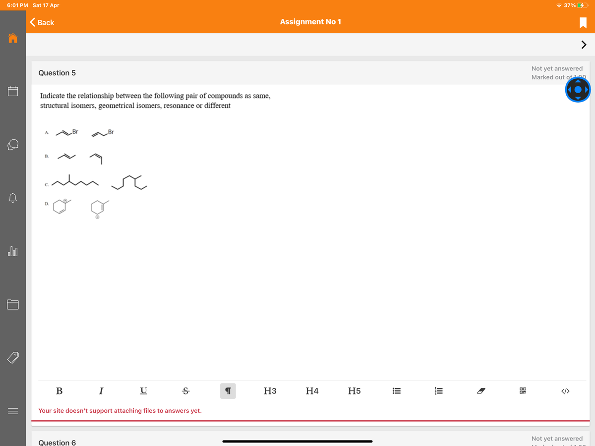 6:01 PM Sat 17 Apr
- 37% 4
<Вack
Assignment No 1
>
Not yet answered
Question 5
Marked out of100
Indicate the relationship between the following pair of compounds as same,
structural isomers, geometrical isomers, resonance or different
„Br
„Br
alm sc
D.
В
I
U
H3
H4
H5
DO
OM
</>
Your site doesn't support attaching files to answers yet.
Not yet answered
Question 6
!
