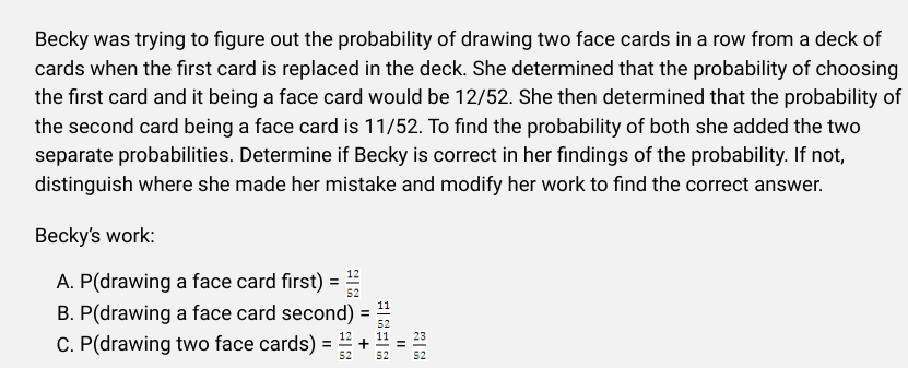 Becky was trying to figure out the probability of drawing two face cards in a row from a deck of
cards when the first card is replaced in the deck. She determined that the probability of choosing
the first card and it being a face card would be 12/52. She then determined that the probability of
the second card being a face card is 11/52. To find the probability of both she added the two
separate probabilities. Determine if Becky is correct in her findings of the probability. If not,
distinguish where she made her mistake and modify her work to find the correct answer.
Becky's work:
A. P(drawing a face card first) = 52
B. P(drawing a face card second) =
C. P(drawing two face cards) = 1/2
52
11
52
52 52
||