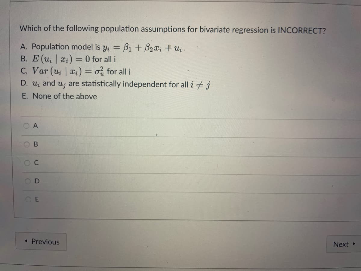 Which of the following population assumptions for bivariate regression is INCORRECT?
A. Population model is y; = B1 + B2x; + Ui
B. E (u; x;) = 0 for all i
C. Var (u; | x:) = o for all i
D. u; and u; are statistically independent for all i + j
E. None of the above
A
OE
« Previous
Next
