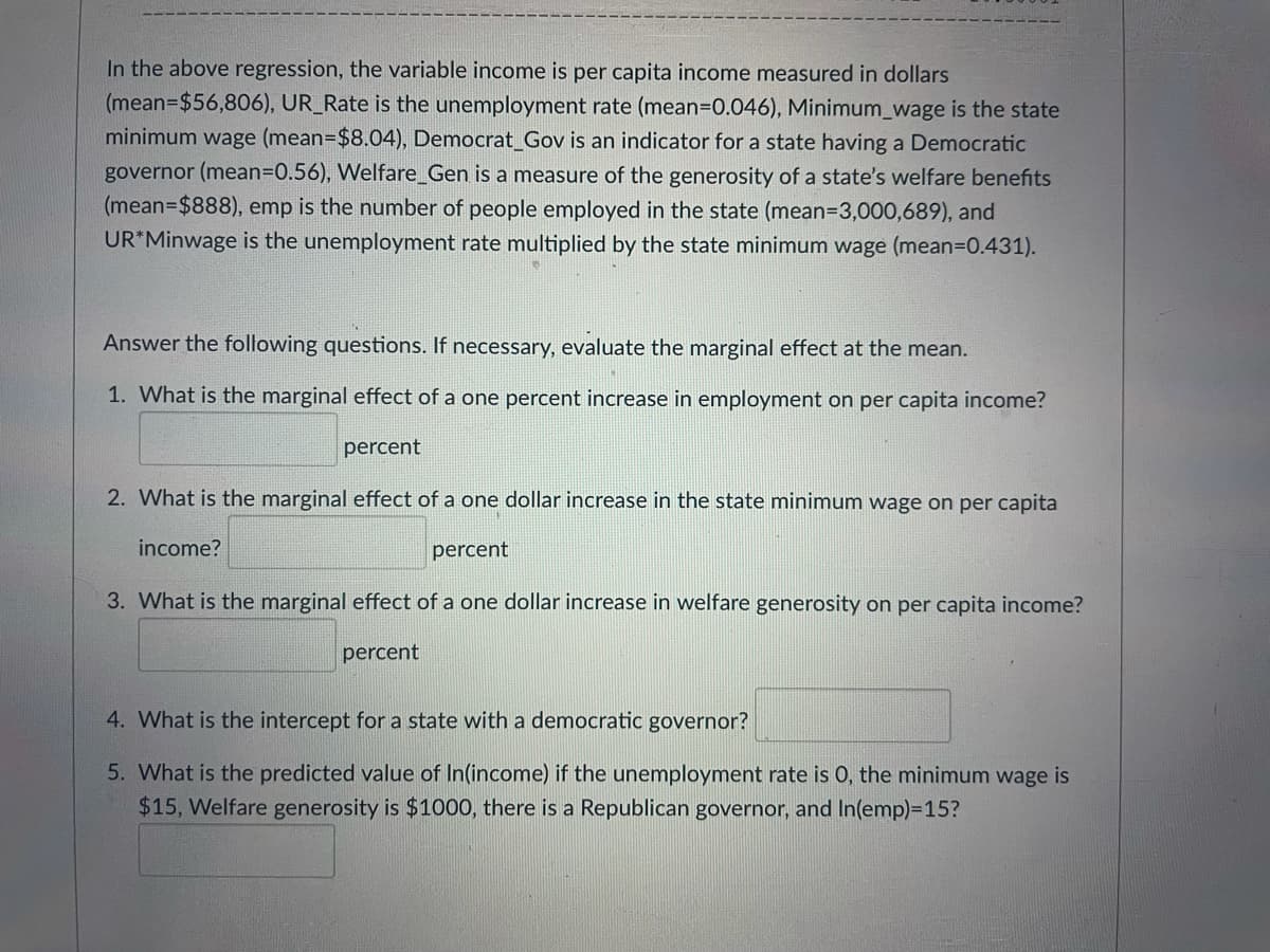 In the above regression, the variable income is per capita income measured in dollars
(mean=$56,806), UR_Rate is the unemployment rate (mean=0.046), Minimum_wage is the state
minimum wage (mean=$8.04), Democrat_Gov is an indicator for a state having a Democratic
governor (mean3D0.56), Welfare_Gen is a measure of the generosity of a state's welfare benefits
(mean-$888), emp is the number of people employed in the state (mean=3,000,689), and
UR*Minwage is the unemployment rate multiplied by the state minimum wage (mean=D0.431).
Answer the following questions. If necessary, evaluate the marginal effect at the mean.
1. What is the marginal effect of a one percent increase in employment on per capita income?
percent
2. What is the marginal effect of a one dollar increase in the state minimum wage on per capita
income?
percent
3. What is the marginal effect of a one dollar increase in welfare generosity on per capita income?
percent
4. What is the intercept for a state with a democratic governor?
5. What is the predicted value of In(income) if the unemployment rate is 0, the minimum wage is
$15, Welfare generosity is $1000, there is a Republican governor, and In(emp)=15?
