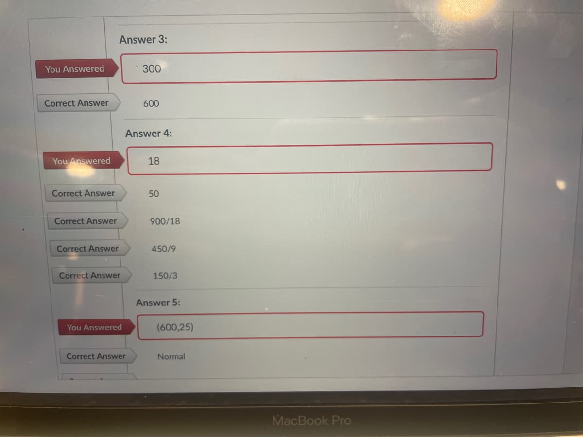 Answer 3:
You Answered
300
Correct Answer
600
Answer 4:
You Answered
18
Correct Answer
50
Correct Answer
900/18
Correct Answer
450/9
Correct Answer
150/3
Answer 5:
You Answered
(600,25)
Correct Answer
Normal
MacBook Pro
