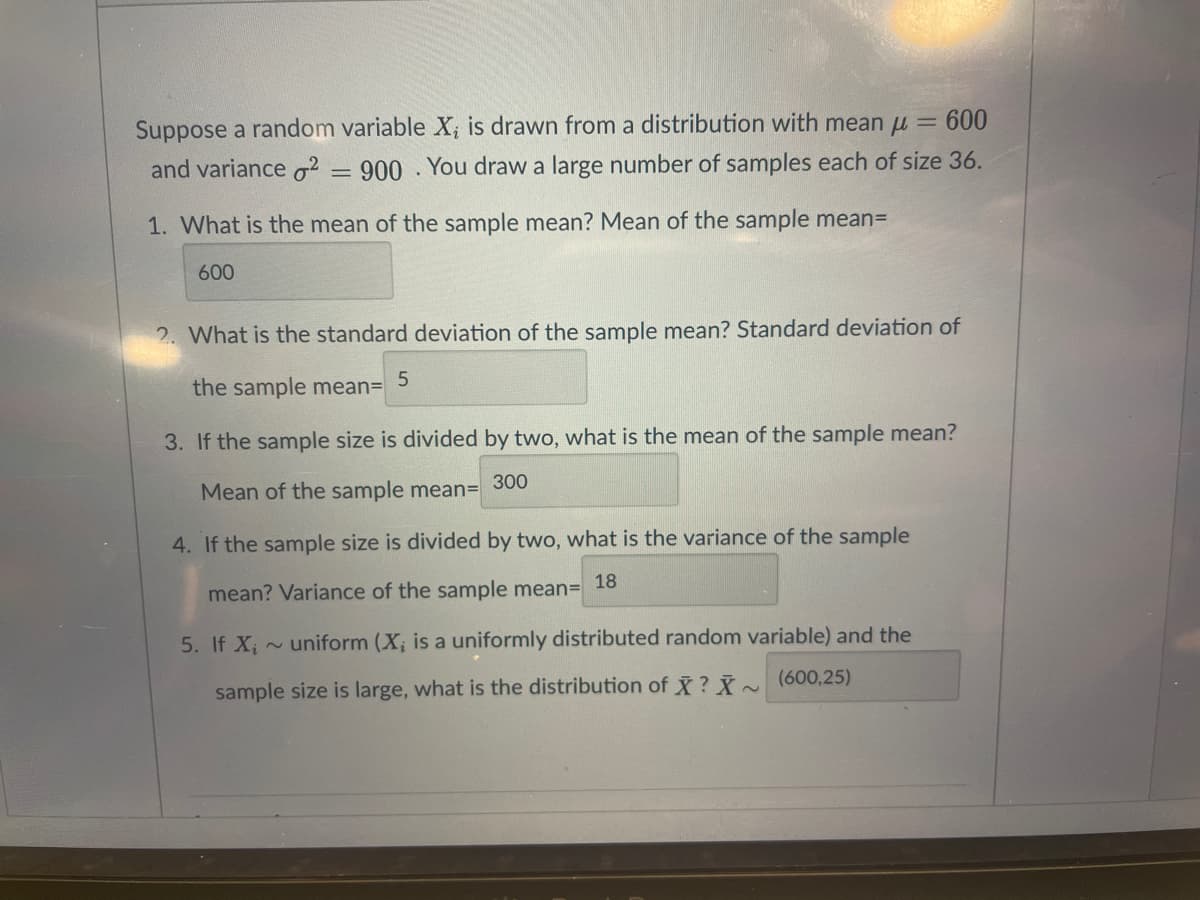 Suppose a random variable X; is drawn from a distribution with mean u =
600
and variance o2
900 You draw a large number of samples each of size 36.
1. What is the mean of the sample mean? Mean of the sample mean=
600
2. What is the standard deviation of the sample mean? Standard deviation of
the sample meanD
3. If the sample size is divided by two, what is the mean of the sample mean?
300
Mean of the sample mean=
4. If the sample size is divided by two, what is the variance of the sample
18
mean? Variance of the sample mean=
5. If X; ~ uniform (X; is a uniformly distributed random variable) and the
sample size is large, what is the distribution of ? ~ (600,25)
