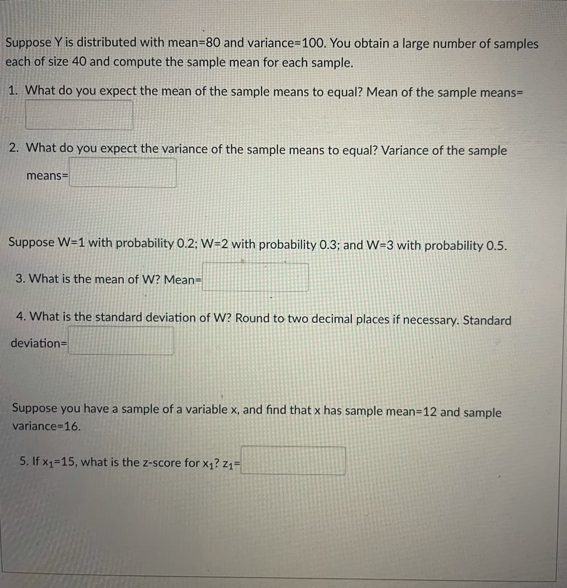 Suppose Y is distributed with mean=80 and variance=100. You obtain a large number of samples
each of size 40 and compute the sample mean for each sample.
1. What do you expect the mean of the sample means to equal? Mean of the sample means=
2. What do you expect the variance of the sample means to equal? Variance of the sample
means=
Suppose W=1 with probability 0.2; W=2 with probability 0.3; and W=3 with probability 0.5.
3. What is the mean of W? Mean=
4. What is the standard deviation of W? Round to two decimal places if necessary. Standard
deviation=
Suppose you have a sample of a variable x, and find that x has sample mean=12 and sample
variance=16.
5. If x1-15, what is the z-score for x1? z1=
