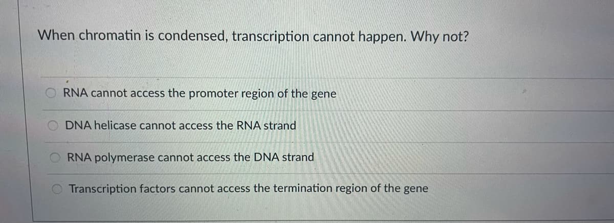When chromatin is condensed, transcription cannot happen. Why not?
RNA cannot access the promoter region of the gene
DNA helicase cannot access the RNA strand
RNA polymerase cannot access the DNA strand
Transcription factors cannot access the termination region of the gene

