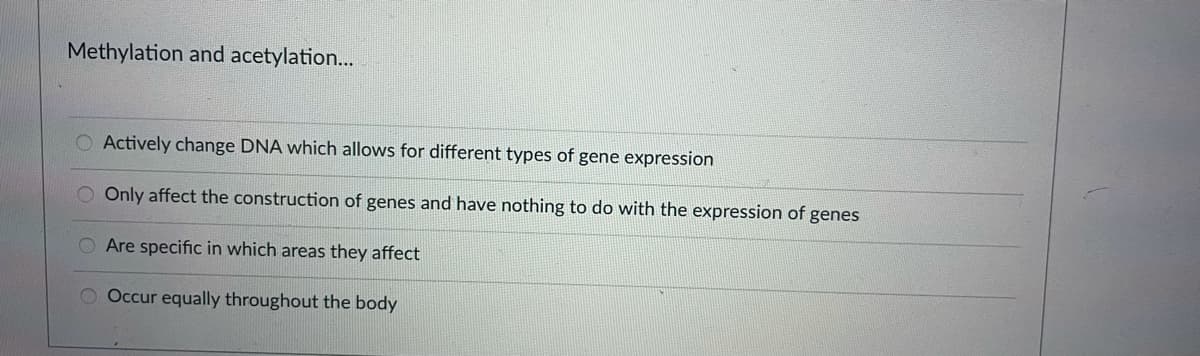 Methylation and acetylation...
Actively change DNA which allows for different types of gene expression
Only affect the construction of genes and have nothing to do with the expression of genes
Are specific in which areas they affect
O Occur equally throughout the body
