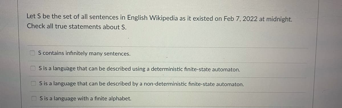 Let S be the set of all sentences in English Wikipedia as it existed on Feb 7, 2022 at midnight.
Check all true statements about S.
O S contains infinitely many sentences.
S is a language that can be described using a deterministic finite-state automaton.
O S is a language that can be described by a non-deterministic finite-state automaton.
OS is a language with a finite alphabet.
