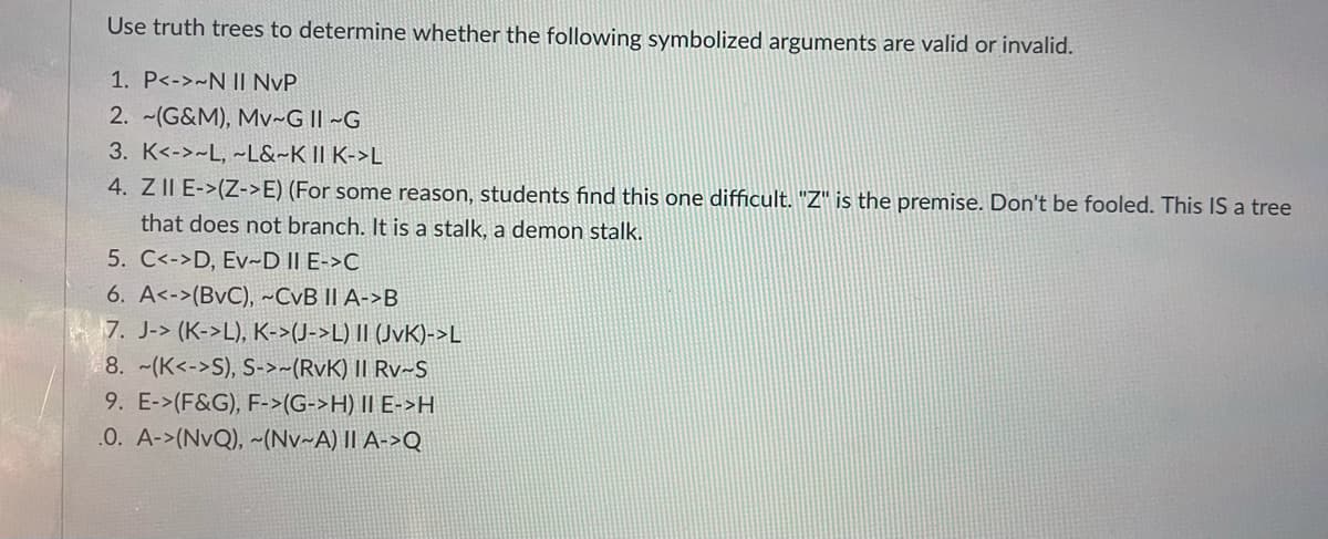 Use truth trees to determine whether the following symbolized arguments are valid or invalid.
1. P<->~N II NvP
2. ~(G&M), Mv~G II ~G
3. K<->~L, ~L&~K II K->L
4. Z II E->(Z->E) (For some reason, students find this one difficult. "Z" is the premise. Don't be fooled. This IS a tree
that does not branch. It is a stalk, a demon stalk.
5. C<->D, Ev-D II E->C
6. A<->(BvC), ~CvB II A->B
7. J-> (K->L), K->(J->L) II (JvK)->L
8. -(K<->S), S->~(RvK) II Rv~S
9. E->(F&G), F->(G->H) II E->H
.0. A->(NvQ), ~(Nv~A) II A->Q
