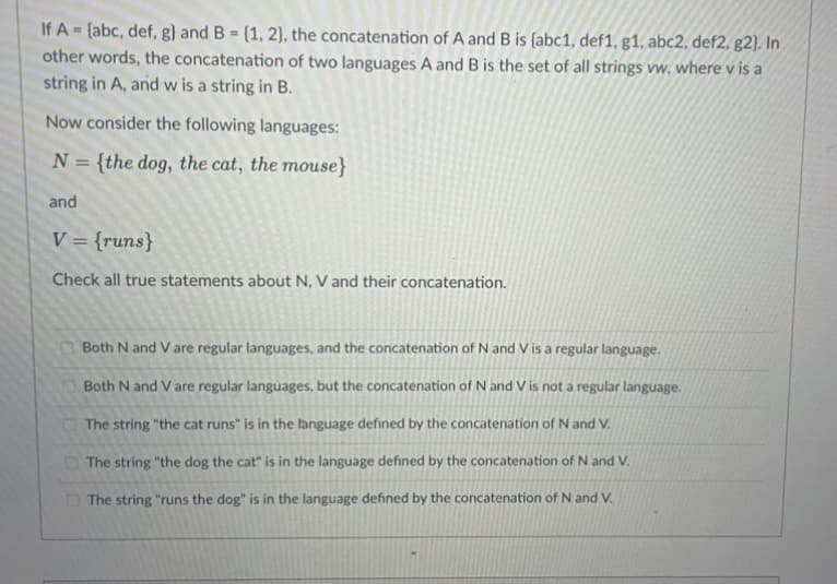 If A = {abc, def, g} and B = {1, 2), the concatenation of A and B is {abc1, def1, g1, abc2, def2, g2). In
other words, the concatenation of two languages A and B is the set of all strings vw, where v is a
string in A, and w is a string in B.
%3D
%3!
Now consider the following languages:
N = {the dog, the cat, the mouse}
and
V = {runs}
Check all true statements about N, V and their concatenation.
Both N and V are regular languages, and the concatenation of N and V is a regular language.
Both N and Vare regular languages, but the concatenation of N and V is not a regular language.
The string "the cat runs" is in the language defined by the concatenation of N and V.
The string "the dog the cat" is in the language defined by the concatenation of N and V.
D The string "runs the dog" is in the language defined by the concatenation of N and V.
010
