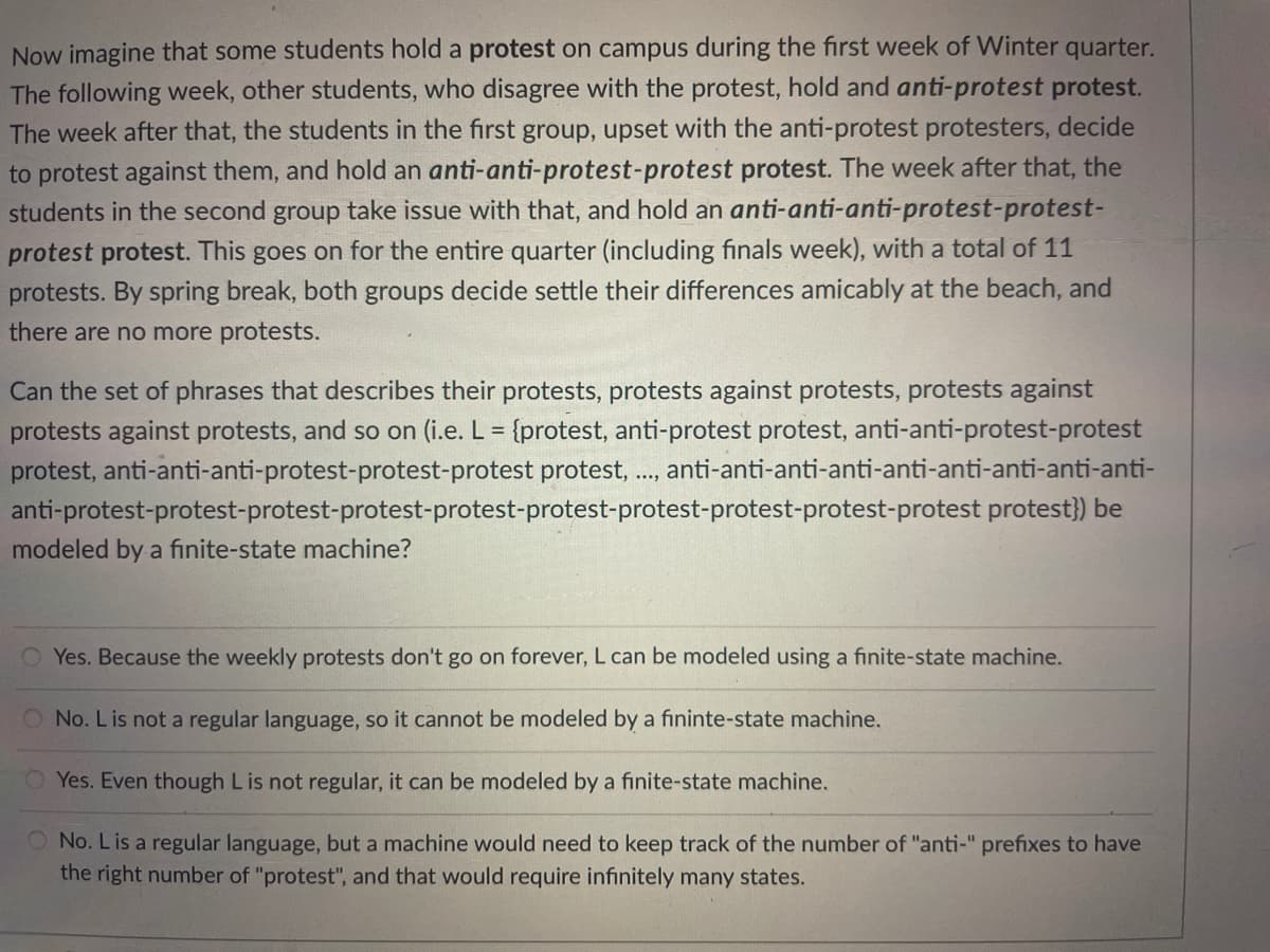 Now imagine that some students hold a protest on campus during the first week of Winter quarter.
The following week, other students, who disagree with the protest, hold and anti-protest protest.
The week after that, the students in the first group, upset with the anti-protest protesters, decide
to protest against them, and hold an anti-anti-protest-protest protest. The week after that, the
students in the second group take issue with that, and hold an anti-anti-anti-protest-protest-
protest protest. This goes on for the entire quarter (including finals week), with a total of 11
protests. By spring break, both groups decide settle their differences amicably at the beach, and
there are no more protests.
Can the set of phrases that describes their protests, protests against protests, protests against
protests against protests, and so on (i.e. L = {protest, anti-protest protest, anti-anti-protest-protest
protest, anti-anti-anti-protest-protest-protest protest, ., anti-anti-anti-anti-anti-anti-anti-anti-anti-
anti-protest-protest-protest-protest-protest-protest-protest-protest-protest-protest protest}) be
....
modeled by a finite-state machine?
Yes. Because the weekly protests don't go on forever, L can be modeled using a finite-state machine.
O No. Lis not a regular language, so it cannot be modeled by a fininte-state machine.
Yes. Even though Lis not regular, it can be modeled by a finite-state machine.
O No. Lis a regular language, but a machine would need to keep track of the number of "anti-" prefixes to have
the right number of "protest", and that would require infinitely many states.
