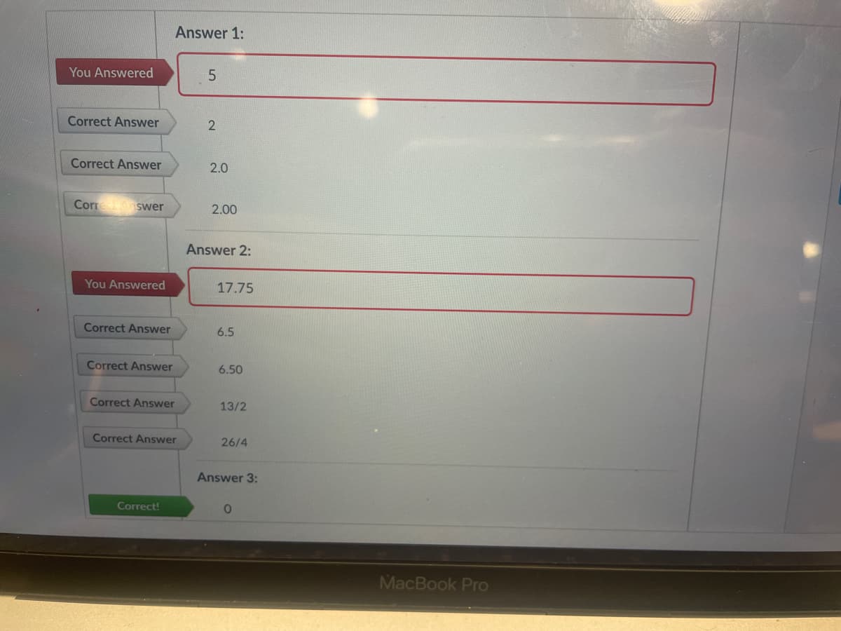 Answer 1:
You Answered
5.
Correct Answer
Correct Answer
2.0
Corre swer
2.00
Answer 2:
You Answered
17.75
Correct Answer
6.5
Correct Answer
6.50
Correct Answer
13/2
Correct Answer
26/4
Answer 3:
Correct!
MacBook Pro
