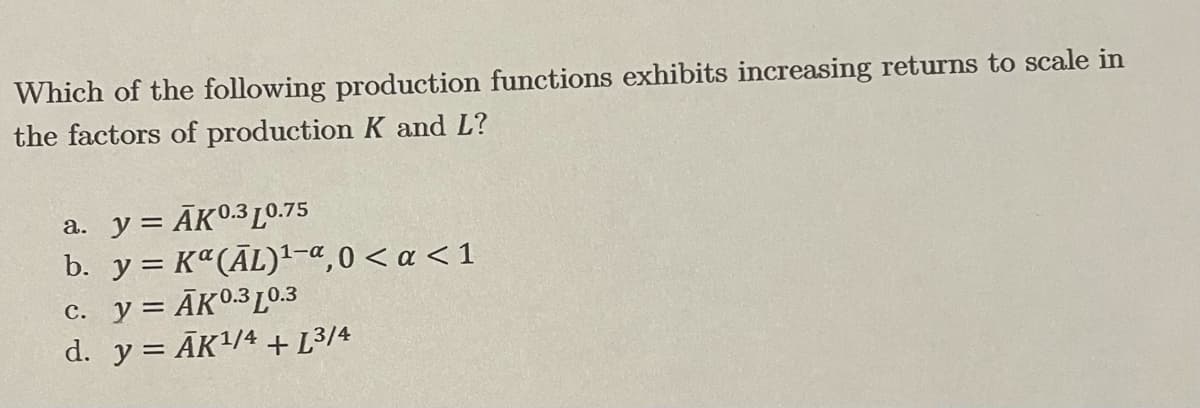 Which of the following production functions exhibits increasing returns to scale in
the factors of production K and L?
a. y = ĀK0.3 L0.75
b. y = Kª(ĀL)-e,0 < a < 1
c. y = ĀKO.3L0.3
d. y = ĀK/4 + L³/4
