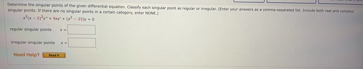 Determine the singular points of the given differential equation. Classify each singular point as reqular or irregular. (Enter your answers as a comma-separated list. Include both real and complex
singular polnts. If there are no singular points in a certain category, enter NONE.)
x²(x - 5)?y" + 9xy' + (x² – 25)y = 0
regular singular points
X =
irregular singular points
X =
Need Help?
Read It
