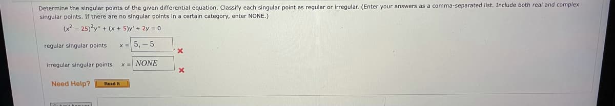 Determine the singular points of the given differential equation. Classify each singular point as regular or irregular. (Enter your answers as a comma-separated list. Include both real and complex
singular points. If there are no singular points in a certain category, enter NONE.)
(x2 - 25)?y" + (x + 5)y' + 2y = 0
regular singular points
x = 5, - 5
irregular singular points
x = NONE
Need Help?
Read It
