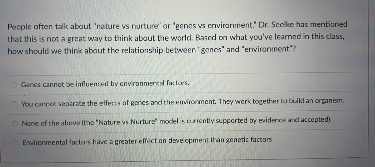 People often talk about "nature vs nurture" or "genes vs environment." Dr. Seelke has mentioned
that this is not a great way to think about the world. Based on what you've learned in this class,
how should we think about the relationship between "genes" and "environment"?
Genes cannot be influenced by environmental factors.
You cannot separate the effects of genes and the environment. They work together to build an organism.
None of the above (the "Nature vs Nurture" model is currently supported by evidence and accepted).
Environmental factors have a greater effect on development than genetic factors
