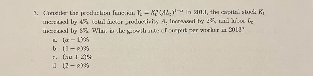 3. Consider the production function Y, = K (AL¿)²-a In 2013, the capital stock Kt
increased by 4%, total factor productivity A, increased by 2%, and labor Lt
increased by 3%. What is the growth rate of output per worker in 2013?
a. (a – 1)%
b. (1– a)%
c. (5α +2)%
d. (2 – a)%
