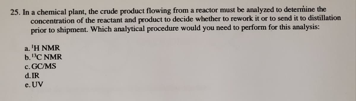 25. In a chemical plant, the crude product flowing from a reactor must be analyzed to determine the
concentration of the reactant and product to decide whether to rework it or to send it to distillation
prior to shipment. Which analytical procedure would you need to perform for this analysis:
a. 'H NMR
b.13C NMR
c. GC/MS
d. IR
e. UV
