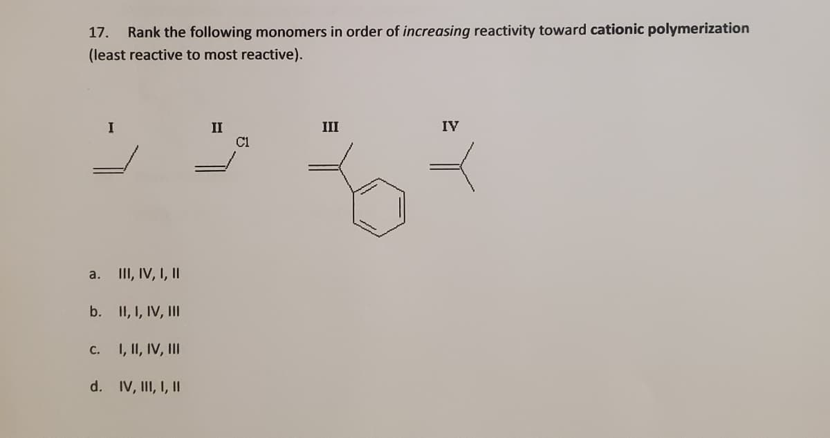 Rank the following monomers in order of increasing reactivity toward cationic polymerization
(least reactive to most reactive).
17.
II
IV
II
C1
II, IV, I, II
a.
b. II, I, IV, III
1, II, IV, III
C.
d. IV, III, I, II
