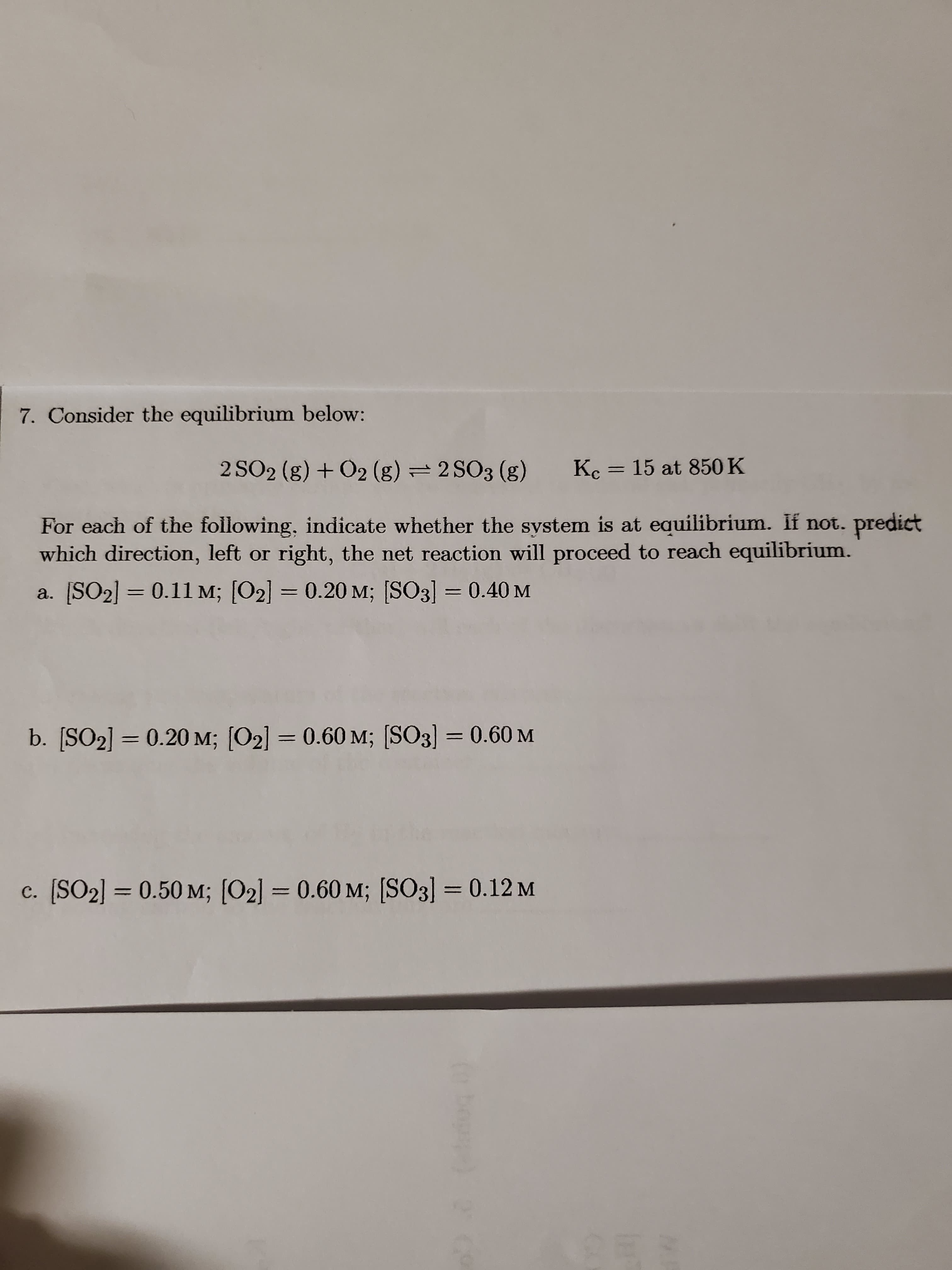 7. Consider the equilibrium below:
2 SO2 (g) + O2 (g) = 2 SO3 (g)
Kc = 15 at 850 K
For each of the following, indicate whether the system is at equilibrium. If not. predict
which direction, left or right, the net reaction will proceed to reach equilibrium.
a. [SO2] = 0.11 M; [O2] = 0.20 M; [SO3] = 0.40 M
b. [SO2] = 0.20 M; [O2] = 0.60 M; (SO3) = 0.60 M
c. (SO2] = 0.50 M; [O2] = 0.60 M; [SO3] = 0.12 M
CES
(obog)
