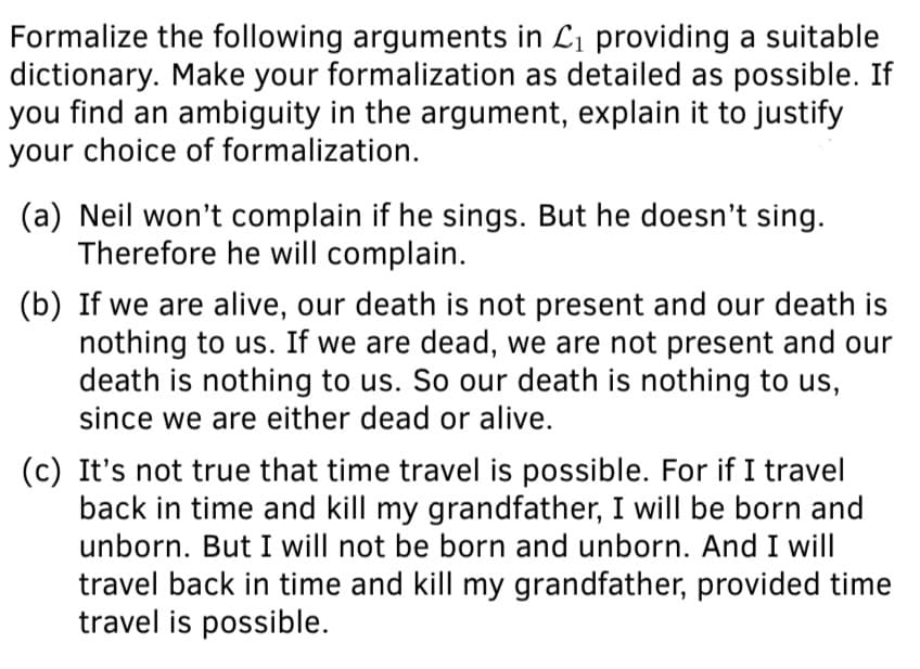 Formalize the following arguments in Li providing a suitable
dictionary. Make your formalization as detailed as possible. If
you find an ambiguity in the argument, explain it to justify
your choice of formalization.
(a) Neil won't complain if he sings. But he doesn't sing.
Therefore he will complain.
(b) If we are alive, our death is not present and our death is
nothing to us. If we are dead, we are not present and our
death is nothing to us. So our death is nothing to us,
since we are either dead or alive.
(c) It's not true that time travel is possible. For if I travel
back in time and kill my grandfather, I will be born and
unborn. But I will not be born and unborn. And I will
travel back in time and kill my grandfather, provided time
travel is possible.
