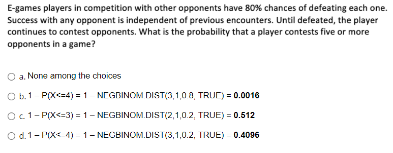 E-games players in competition with other opponents have 80% chances of defeating each one.
Success with any opponent is independent of previous encounters. Until defeated, the player
continues to contest opponents. What is the probability that a player contests five or more
opponents in a game?
a. None among the choices
O b.1- P(X<=4) = 1– NEGBINOM.DIST(3,1,0.8, TRUE) = 0.0016
O c. 1- P(X<=3) = 1- NEGBINOM.DIST(2,1,0.2, TRUE) = 0.512
O d. 1- P(X<=4) = 1– NEGBINOM.DIST(3,1,0.2, TRUE) = 0.4096
