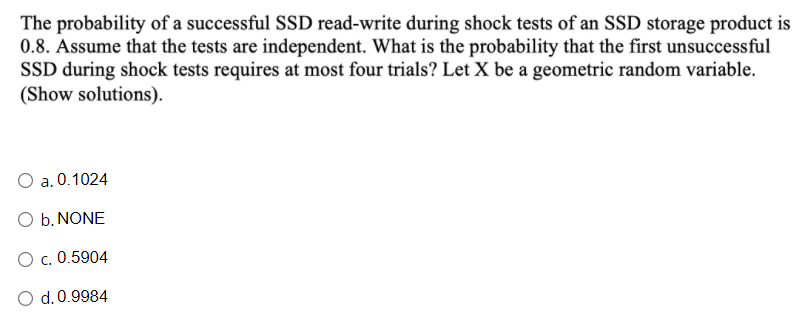 The probability of a successful SSD read-write during shock tests of an SSD storage product is
0.8. Assume that the tests are independent. What is the probability that the first unsuccessful
SSD during shock tests requires at most four trials? Let X be a geometric random variable.
(Show solutions).
a. 0.1024
O b. NONE
O c. 0.5904
d. 0.9984
