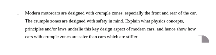 Modern motorcars are designed with crumple zones, especially the front and rear of the car.
1.
The crumple zones are designed with safety in mind. Explain what physics concepts,
principles and/or laws underlie this key design aspect of modern cars, and hence show how
cars with crumple zones are safer than cars which are stiffer.
