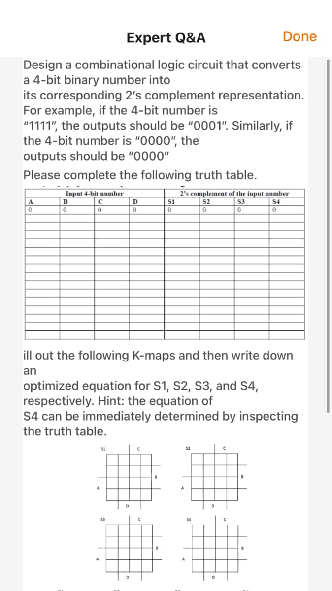 Expert Q&A
Done
Design a combinational logic circuit that converts
a 4-bit binary number into
its corresponding 2's complement representation.
For example, if the 4-bit number is
"1111", the outputs should be "0001". Similarly, if
the 4-bit number is "0000", the
outputs should be "0000"
Please complete the following truth table.
Input 4-bit number
2's complement of the input number
B
s1
S2
S3
S4
ill out the following K-maps and then write down
an
optimized equation for S1, S2, S3, and S4,
respectively. Hint: the equation of
S4 can be immediately determined by inspecting
the truth table.
S1
52
53
