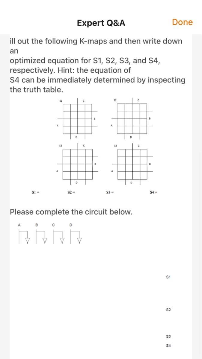 Expert Q&A
Done
ill out the following K-maps and then write down
an
optimized equation for S1, S2, S3, and S4,
respectively. Hint: the equation of
S4 can be immediately determined by inspecting
the truth table.
51
52
53
$4
S1 =
S2 =
S3 =
$4 =
Please complete the circuit below.
B
$1
S2
$3
$4
