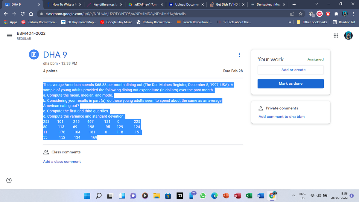 A DHA 9
How To Write aM x
Key differencesb x
A XDCAF_rev1.7.mn x
* Upload Documer x
clear Derivatives : Mea X
+
X
Get Dish TV HD
A classroom.google.com/u/0/c/NDUWMJU2OTYXNTQ5/a/NDc1MDAyNDc4MzUw/details
I Apps O Railway Recruitmen.
! 60 Days Road Map.
O Google Play Music
O Railway Recruitmen.
S French Revolution F..
17 Facts about the...
E Reading list
>>
Other bookmarks
BBM404-2022
REGULAR
E DHA 9
Your work
Assigned
dha bbm · 12:33 PM
4 points
Due Feb 28
+ Add or create
Mark as done
The average American spends $65.88 per month dining out (The Des Moines Register, December 5, 1997, USA). A
sample of young adults provided the following dining out expenditure (in dollars) over the past month.
a. Compute the mean, median, and mode.
b. Considering your results in part (a), do these young adults seem to spend about the same as an average
American eating out?
c. Compute the first and third quartiles.
d. Compute the variance and standard deviation.
253
80
* Private comments
Add comment to dha bbm
245
467
131
225
113
69
198
95
129
124
11
178
104
161
118
151
55
152
134
169
O Class comments
Add a class comment
ENG
15:56
US
26-02-2022
